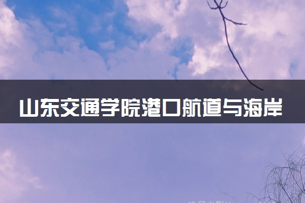 山东交通学院港口航道与海岸工程专业怎么样 录取分数线多少