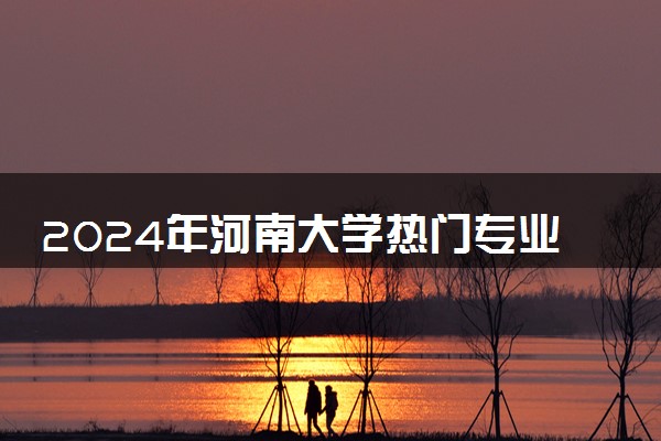 2024年河南大学热门专业全国排名 有哪些专业比较好
