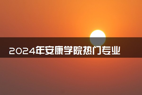 2024年安康学院热门专业全国排名 有哪些专业比较好