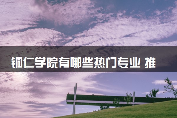 铜仁学院有哪些热门专业 推荐的王牌专业