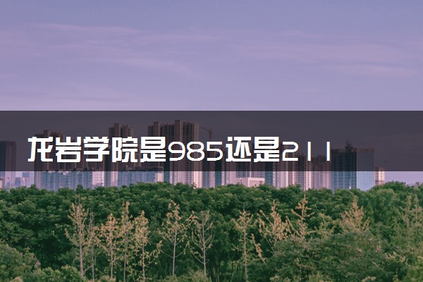 龙岩学院是985还是211 含金量怎么样