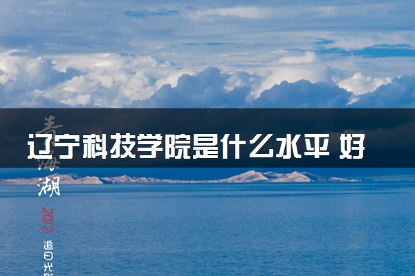 辽宁科技学院是什么水平 好不好考