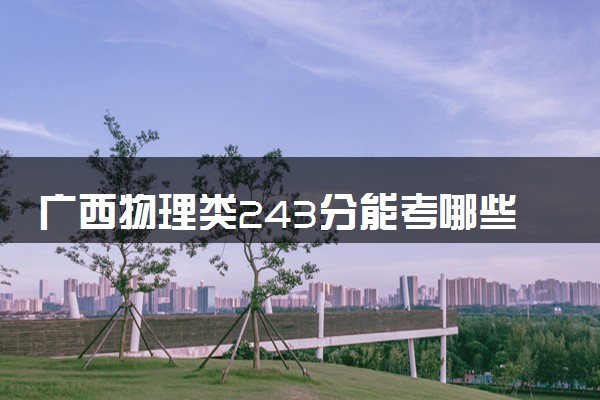 广西物理类243分能考哪些大学 2025考生稳上的大学名单