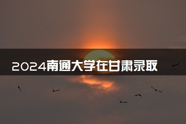 2024南通大学在甘肃录取分数线 各专业分数及位次