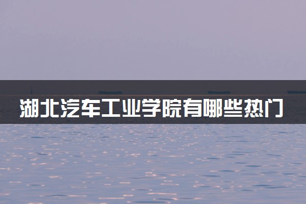 湖北汽车工业学院有哪些热门专业 推荐的王牌专业
