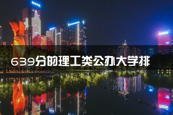 639分的理工类公办大学排行榜（2025考生参考)