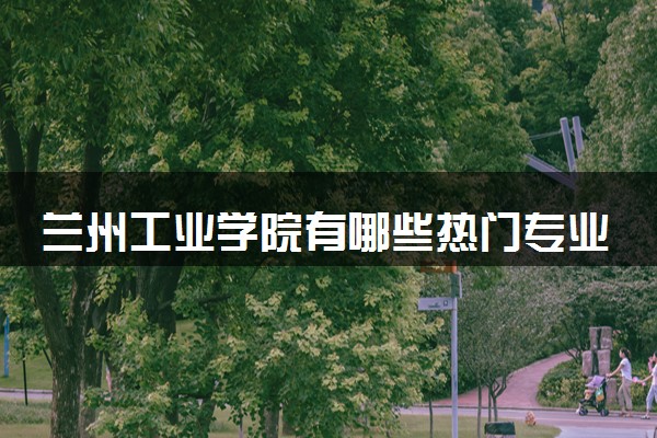 兰州工业学院有哪些热门专业 推荐的王牌专业