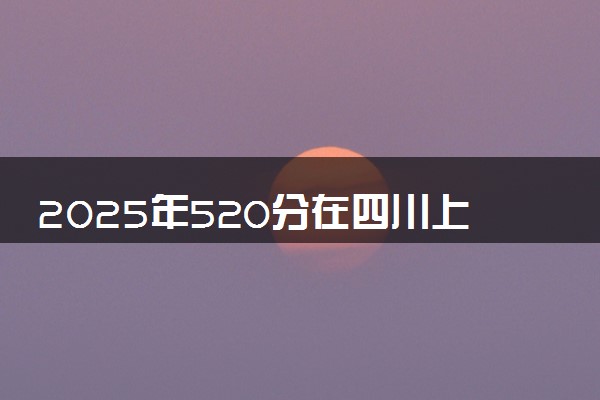 2025年520分在四川上什么大学好 近三年录取分数线是多少
