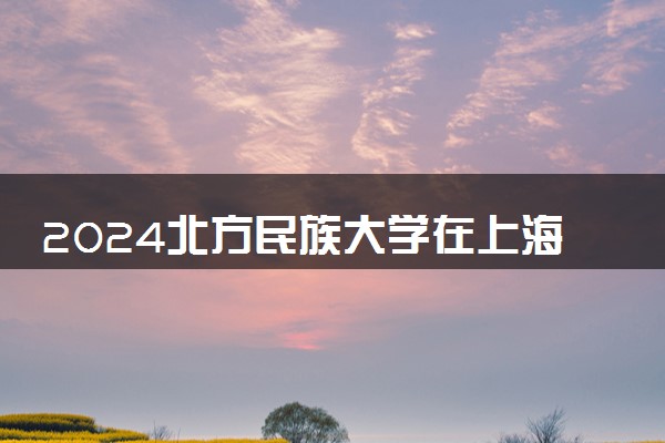 2024北方民族大学在上海录取分数线 各专业分数及位次
