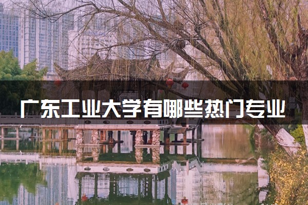 广东工业大学有哪些热门专业 推荐的王牌专业