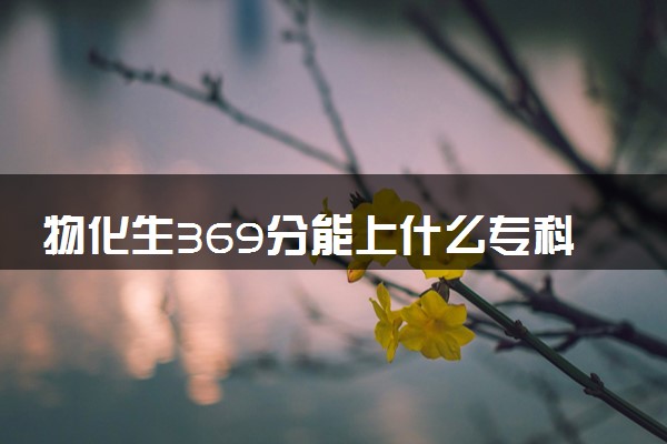 物化生369分能上什么专科大学 哪些院校值得推荐