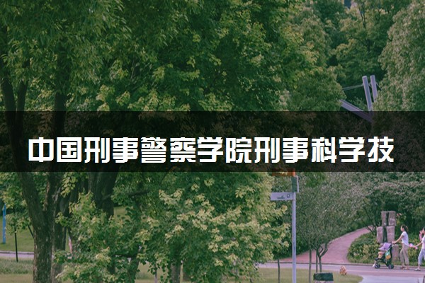 中国刑事警察学院刑事科学技术专业怎么样 录取分数线多少