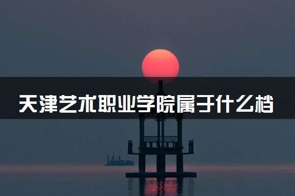 天津艺术职业学院属于什么档次 学校好不好