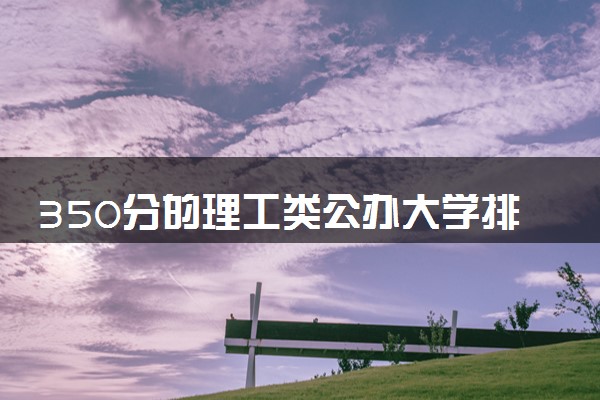350分的理工类公办大学排行榜（2025考生参考)