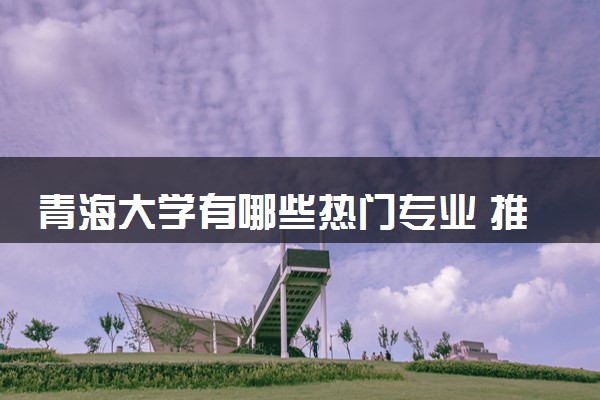 青海大学有哪些热门专业 推荐的王牌专业