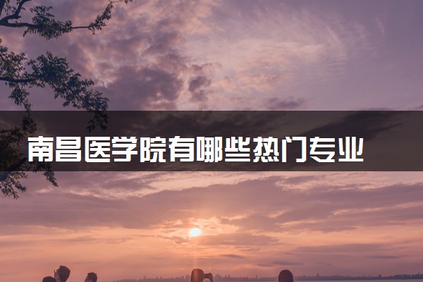 南昌医学院有哪些热门专业 推荐的王牌专业