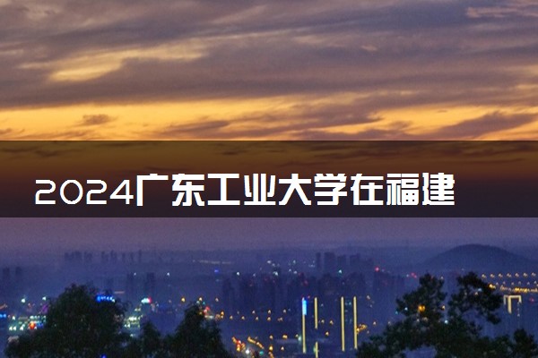 2024广东工业大学在福建录取分数线 各专业分数及位次
