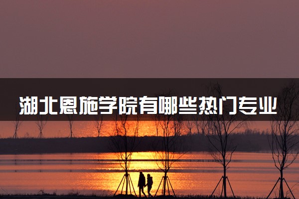 湖北恩施学院有哪些热门专业 推荐的王牌专业