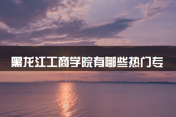 黑龙江工商学院有哪些热门专业 推荐的王牌专业