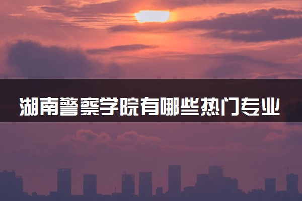 湖南警察学院有哪些热门专业 推荐的王牌专业
