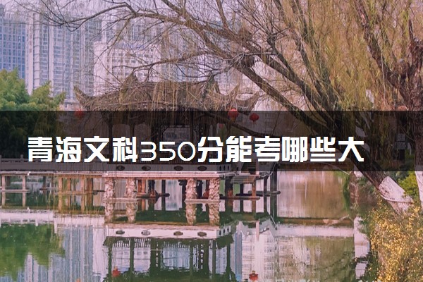 青海文科350分能考哪些大学 2025考生稳上的大学名单