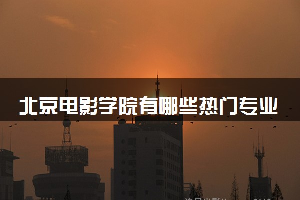北京电影学院有哪些热门专业 推荐的王牌专业