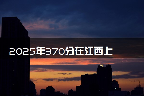 2025年370分在江西上什么大学好 近三年录取分数线是多少