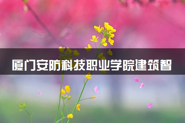 厦门安防科技职业学院建筑智能化工程技术专业怎么样 录取分数线多少