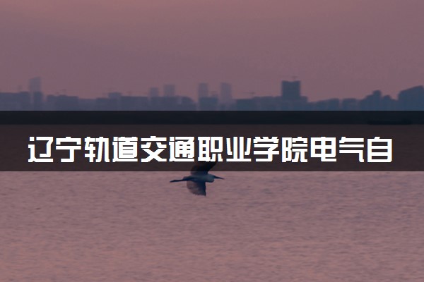 辽宁轨道交通职业学院电气自动化技术专业怎么样 录取分数线多少