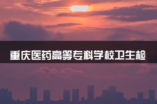 重庆医药高等专科学校卫生检验与检疫技术专业怎么样 录取分数线多少
