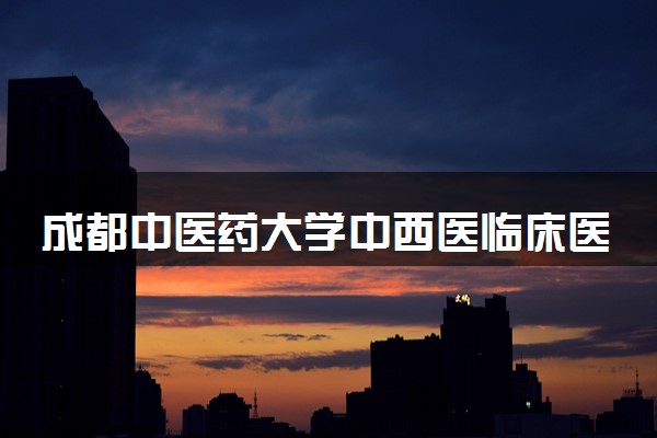 成都中医药大学中西医临床医学专业怎么样 录取分数线多少