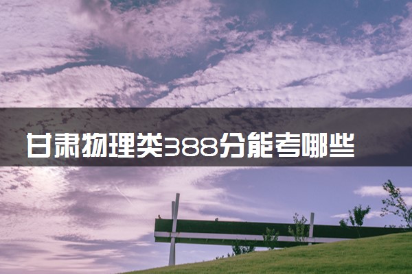 甘肃物理类388分能考哪些大学 2025考生稳上的大学名单