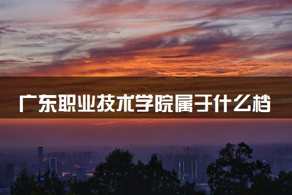 广东职业技术学院属于什么档次 学校好不好