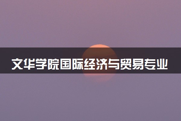 文华学院国际经济与贸易专业怎么样 录取分数线多少