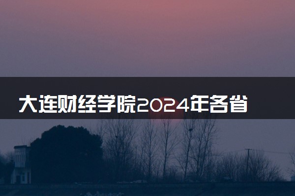 大连财经学院2024年各省录取分数线 多少分能考上