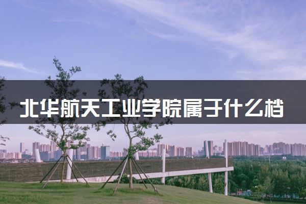 北华航天工业学院属于什么档次 学校好不好