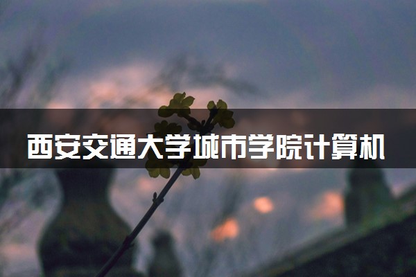 西安交通大学城市学院计算机科学与技术专业怎么样 录取分数线多少