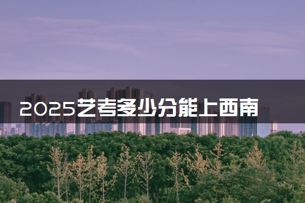2025艺考多少分能上西南大学 最低分数线是多少