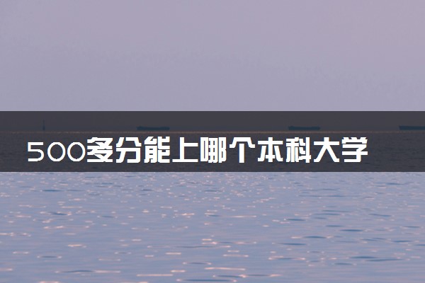 500多分能上哪个本科大学 可以报考的本科院校盘点
