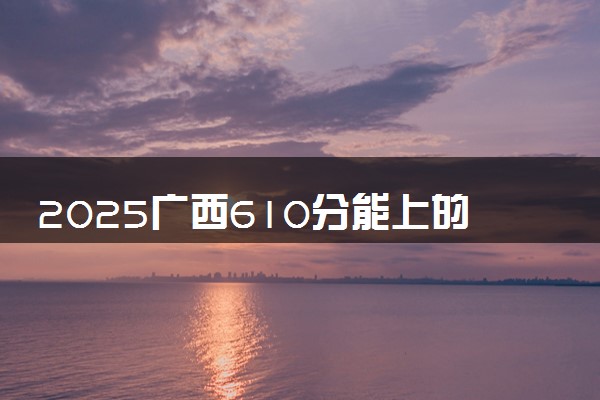 2025广西610分能上的大学有哪些 可以报考院校名单