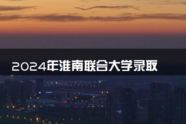 2024年淮南联合大学录取分数线是多少 各省最低分数线及位次