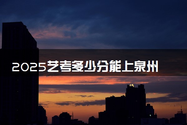 2025艺考多少分能上泉州工艺美术职业学院 最低分数线是多少