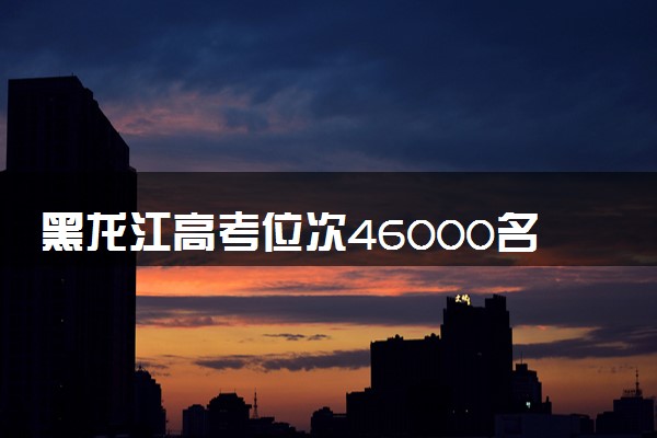 黑龙江高考位次46000名左右报什么大学好（2025年参考）