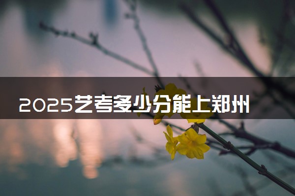 2025艺考多少分能上郑州工商学院 最低分数线是多少