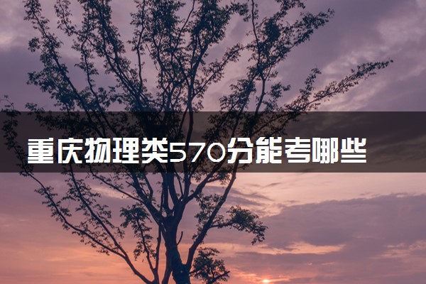 重庆物理类570分能考哪些大学 2025考生稳上的大学名单