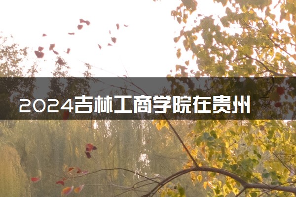 2024吉林工商学院在贵州录取分数线 各专业分数及位次