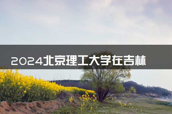 2024北京理工大学在吉林录取分数线 各专业分数及位次
