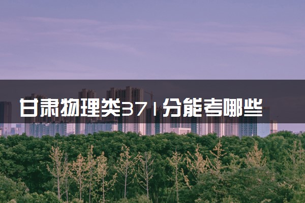 甘肃物理类371分能考哪些大学 2025考生稳上的大学名单