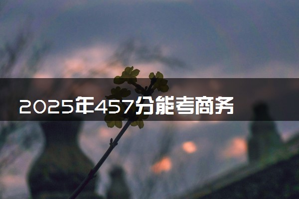2025年457分能考商务英语专业吗 457分商务英语专业大学推荐