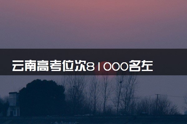 云南高考位次81000名左右报什么大学好（2025年参考）